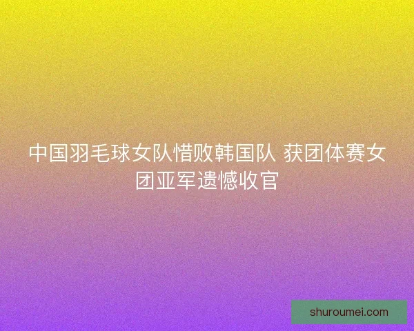 中国羽毛球女队惜败韩国队 获团体赛女团亚军遗憾收官