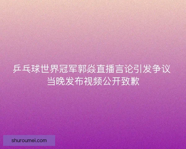乒乓球世界冠军郭焱直播言论引发争议 当晚发布视频公开致歉