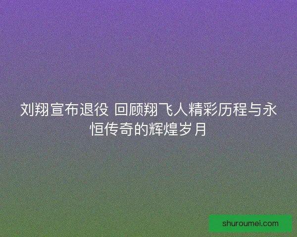 刘翔宣布退役 回顾翔飞人精彩历程与永恒传奇的辉煌岁月
