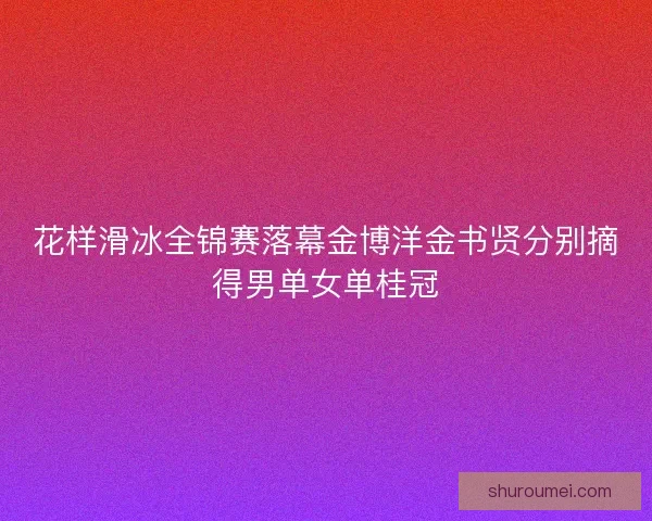 花样滑冰全锦赛落幕金博洋金书贤分别摘得男单女单桂冠